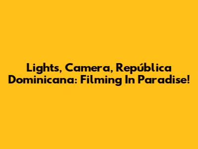 Lights, Camera, República Dominicana: Filming In Paradise!