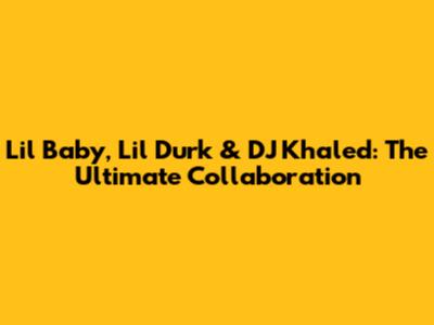 Lil Baby, Lil Durk & DJ Khaled: The Ultimate Collaboration