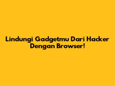 Lindungi Gadgetmu Dari Hacker Dengan Browser!