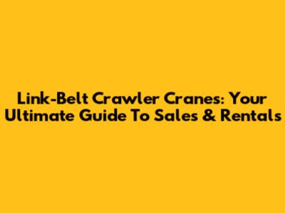 Link-Belt Crawler Cranes: Your Ultimate Guide To Sales & Rentals