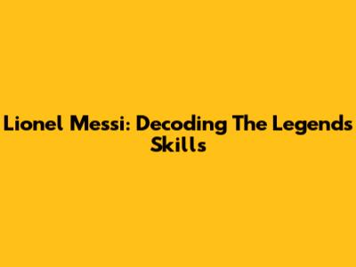 Lionel Messi: Decoding The Legend's Skills