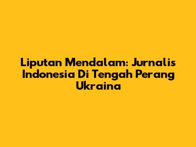 Liputan Mendalam: Jurnalis Indonesia Di Tengah Perang Ukraina