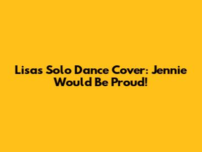 Lisa's "Solo" Dance Cover: Jennie Would Be Proud!