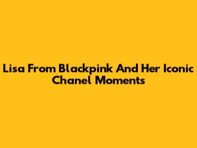 Lisa From Blackpink And Her Iconic Chanel Moments
