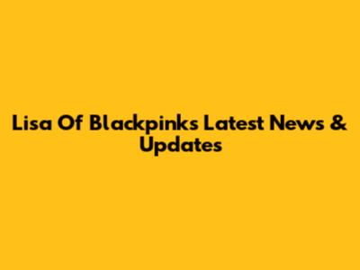 Lisa Of Blackpink's Latest News & Updates