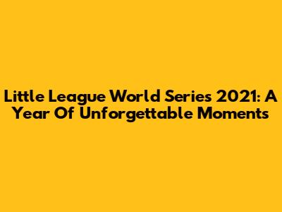 Little League World Series 2021: A Year Of Unforgettable Moments