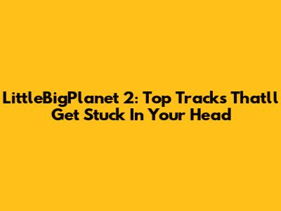 LittleBigPlanet 2: Top Tracks That'll Get Stuck In Your Head