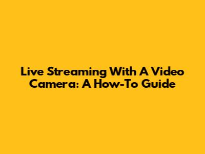 Live Streaming With A Video Camera: A How-To Guide