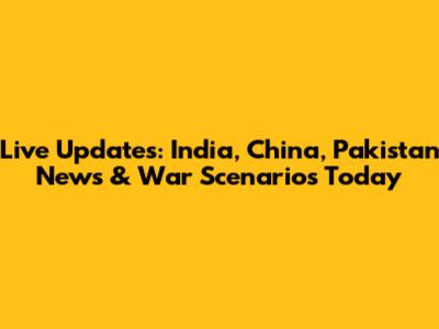 Live Updates: India, China, Pakistan News & War Scenarios Today