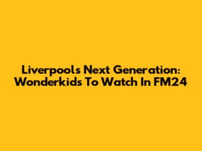 Liverpool's Next Generation: Wonderkids To Watch In FM24