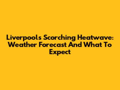 Liverpool's Scorching Heatwave: Weather Forecast And What To Expect
