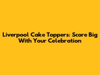 Liverpool Cake Toppers: Score Big With Your Celebration
