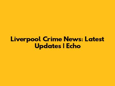 Liverpool Crime News: Latest Updates | Echo