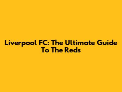 Liverpool FC: The Ultimate Guide To The Reds