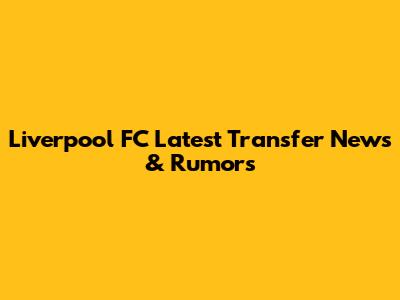 Liverpool FC Latest Transfer News & Rumors