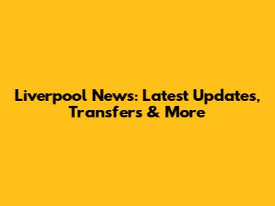 Liverpool News: Latest Updates, Transfers & More