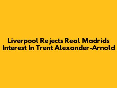 Liverpool Rejects Real Madrid's Interest In Trent Alexander-Arnold