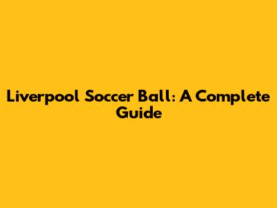 Liverpool Soccer Ball: A Complete Guide