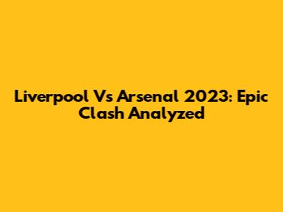 Liverpool Vs Arsenal 2023: Epic Clash Analyzed