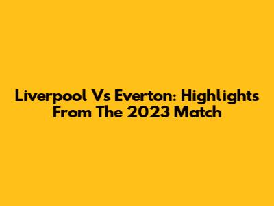 Liverpool Vs Everton: Highlights From The 2023 Match