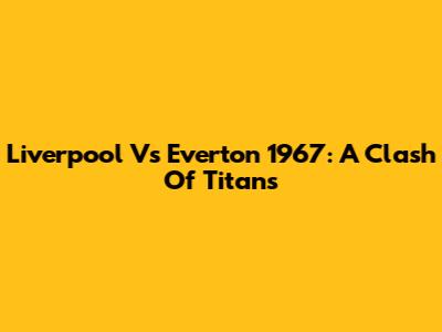 Liverpool Vs Everton 1967: A Clash Of Titans
