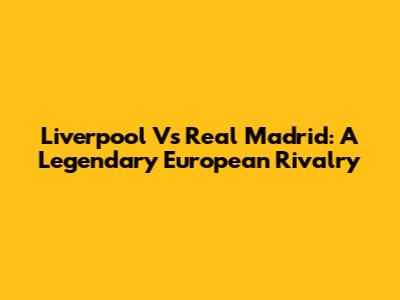 Liverpool Vs Real Madrid: A Legendary European Rivalry