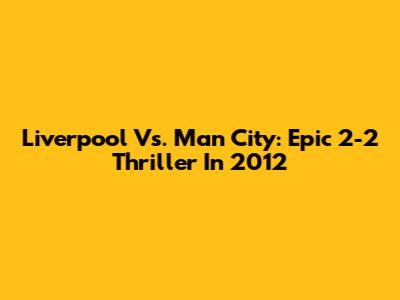Liverpool Vs. Man City: Epic 2-2 Thriller In 2012