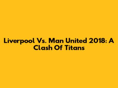 Liverpool Vs. Man United 2018: A Clash Of Titans