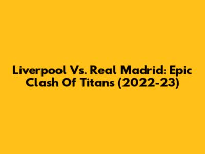 Liverpool Vs. Real Madrid: Epic Clash Of Titans (2022-23)