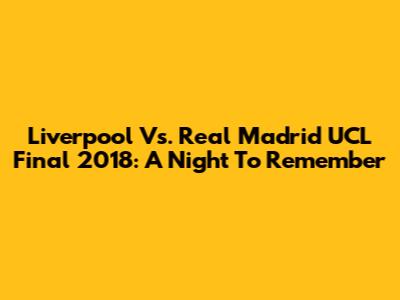 Liverpool Vs. Real Madrid UCL Final 2018: A Night To Remember
