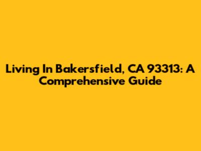 Living In Bakersfield, CA 93313: A Comprehensive Guide