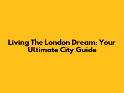 Living The London Dream: Your Ultimate City Guide