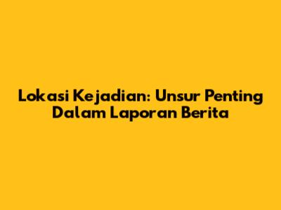 Lokasi Kejadian: Unsur Penting Dalam Laporan Berita