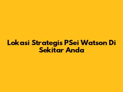 Lokasi Strategis PSei Watson Di Sekitar Anda
