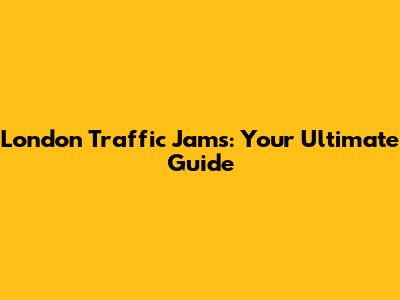 London Traffic Jams: Your Ultimate Guide