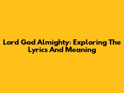 Lord God Almighty: Exploring The Lyrics And Meaning