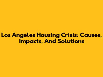 Los Angeles Housing Crisis: Causes, Impacts, And Solutions