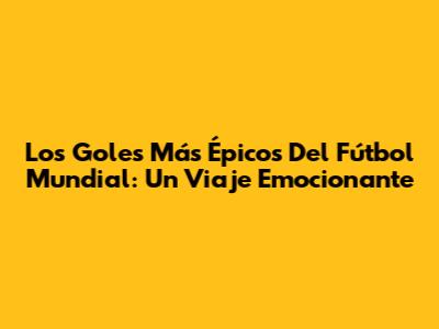 Los Goles Más Épicos Del Fútbol Mundial: Un Viaje Emocionante