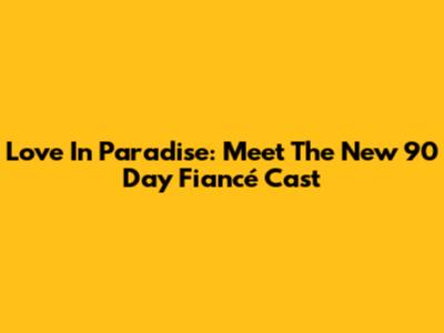 Love In Paradise: Meet The New 90 Day Fiancé Cast