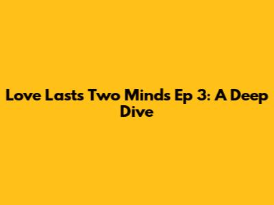Love Lasts Two Minds Ep 3: A Deep Dive
