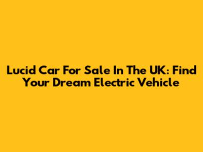 Lucid Car For Sale In The UK: Find Your Dream Electric Vehicle