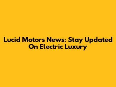 Lucid Motors News: Stay Updated On Electric Luxury