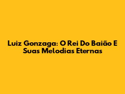 Luiz Gonzaga: O Rei Do Baião E Suas Melodias Eternas