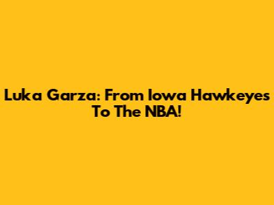 Luka Garza: From Iowa Hawkeyes To The NBA!