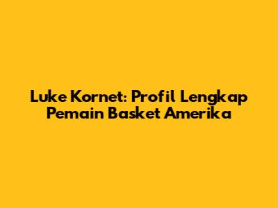 Luke Kornet: Profil Lengkap Pemain Basket Amerika
