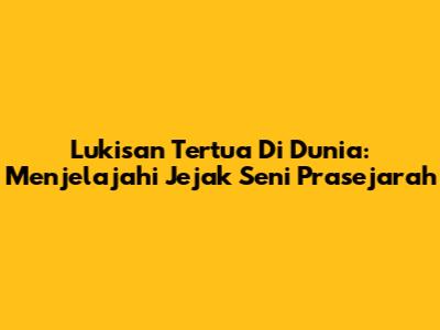Lukisan Tertua Di Dunia: Menjelajahi Jejak Seni Prasejarah