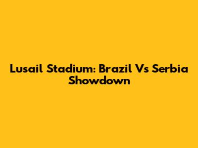 Lusail Stadium: Brazil Vs Serbia Showdown