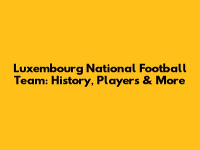 Luxembourg National Football Team: History, Players & More