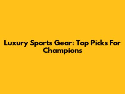 Luxury Sports Gear: Top Picks For Champions