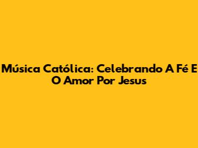 Música Católica: Celebrando A Fé E O Amor Por Jesus